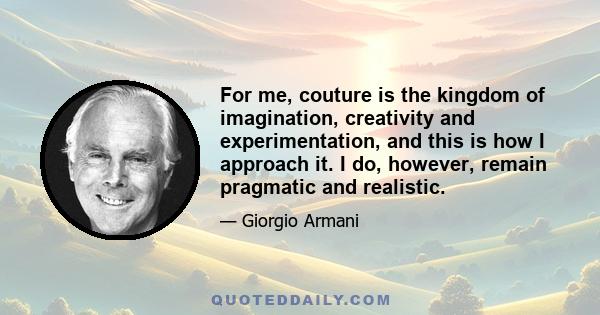 For me, couture is the kingdom of imagination, creativity and experimentation, and this is how I approach it. I do, however, remain pragmatic and realistic.