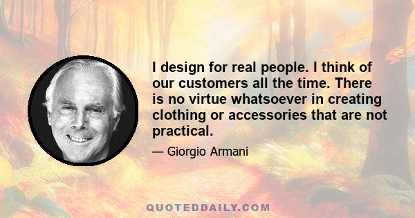 I design for real people. I think of our customers all the time. There is no virtue whatsoever in creating clothing or accessories that are not practical.