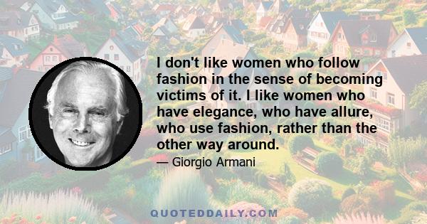 I don't like women who follow fashion in the sense of becoming victims of it. I like women who have elegance, who have allure, who use fashion, rather than the other way around.