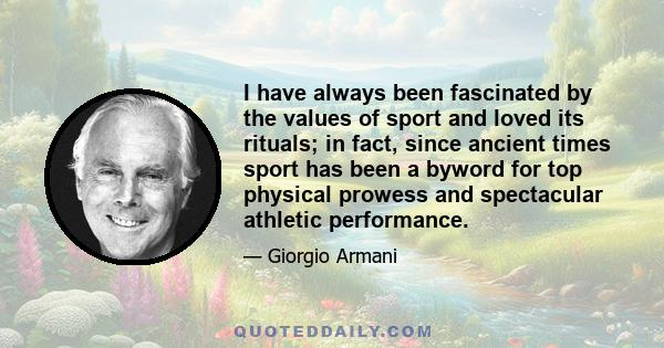 I have always been fascinated by the values of sport and loved its rituals; in fact, since ancient times sport has been a byword for top physical prowess and spectacular athletic performance.