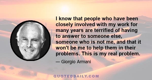 I know that people who have been closely involved with my work for many years are terrified of having to answer to someone else, someone who is not me, and that it won't be me to help them in their problems. This is my