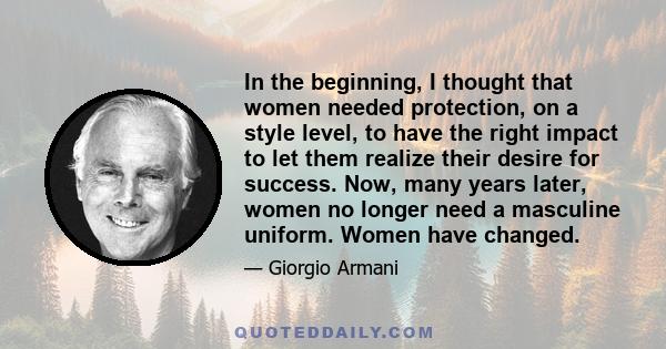 In the beginning, I thought that women needed protection, on a style level, to have the right impact to let them realize their desire for success. Now, many years later, women no longer need a masculine uniform. Women