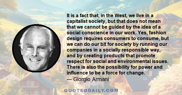 It is a fact that, in the West, we live in a capitalist society, but that does not mean that we cannot be guided by the idea of a social conscience in our work. Yes, fashion design requires consumers to consume, but we