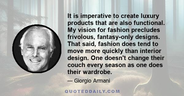 It is imperative to create luxury products that are also functional. My vision for fashion precludes frivolous, fantasy-only designs. That said, fashion does tend to move more quickly than interior design. One doesn't