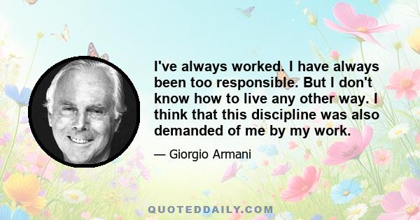 I've always worked. I have always been too responsible. But I don't know how to live any other way. I think that this discipline was also demanded of me by my work.