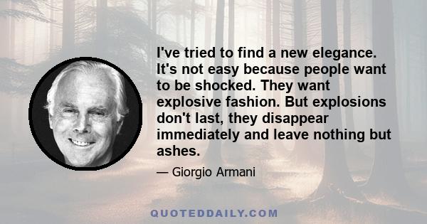 I've tried to find a new elegance. It's not easy because people want to be shocked. They want explosive fashion. But explosions don't last, they disappear immediately and leave nothing but ashes.