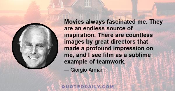 Movies always fascinated me. They are an endless source of inspiration. There are countless images by great directors that made a profound impression on me, and I see film as a sublime example of teamwork.