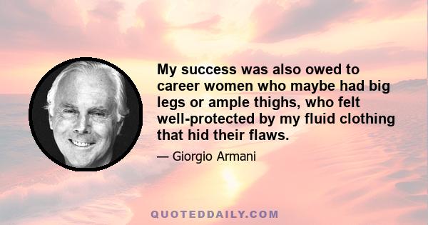 My success was also owed to career women who maybe had big legs or ample thighs, who felt well-protected by my fluid clothing that hid their flaws.