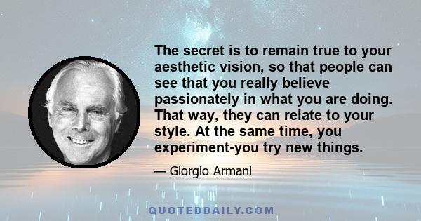 The secret is to remain true to your aesthetic vision, so that people can see that you really believe passionately in what you are doing. That way, they can relate to your style. At the same time, you experiment-you try 