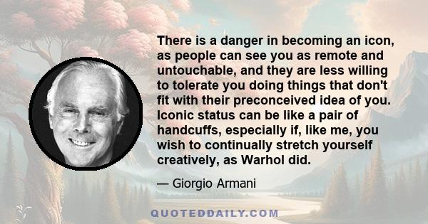 There is a danger in becoming an icon, as people can see you as remote and untouchable, and they are less willing to tolerate you doing things that don't fit with their preconceived idea of you. Iconic status can be