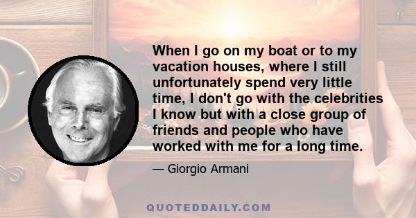 When I go on my boat or to my vacation houses, where I still unfortunately spend very little time, I don't go with the celebrities I know but with a close group of friends and people who have worked with me for a long