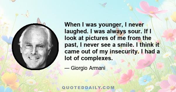 When I was younger, I never laughed. I was always sour. If I look at pictures of me from the past, I never see a smile. I think it came out of my insecurity. I had a lot of complexes.