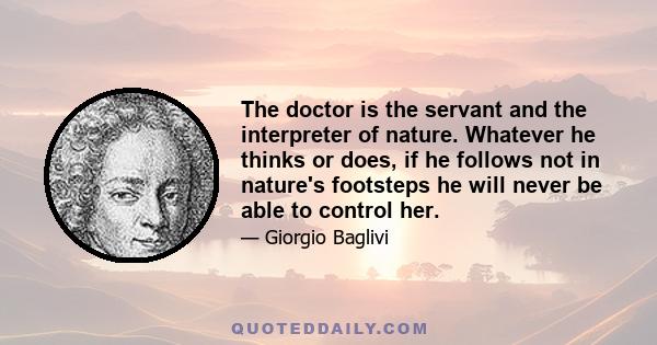 The doctor is the servant and the interpreter of nature. Whatever he thinks or does, if he follows not in nature's footsteps he will never be able to control her.