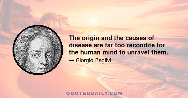 The origin and the causes of disease are far too recondite for the human mind to unravel them.