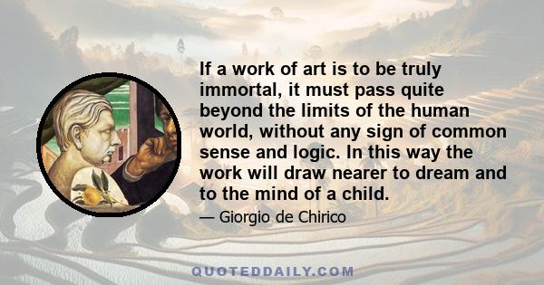 If a work of art is to be truly immortal, it must pass quite beyond the limits of the human world, without any sign of common sense and logic. In this way the work will draw nearer to dream and to the mind of a child.