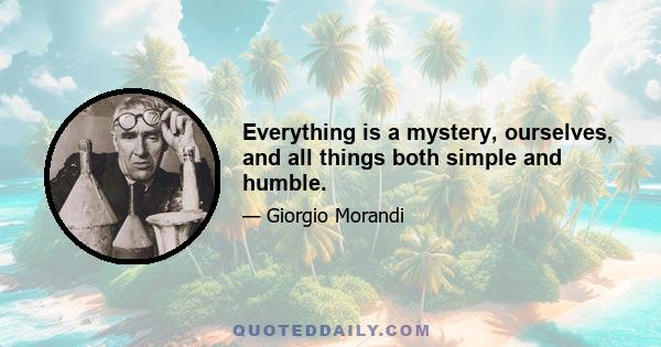 Everything is a mystery, ourselves, and all things both simple and humble.