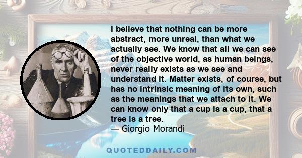 I believe that nothing can be more abstract, more unreal, than what we actually see. We know that all we can see of the objective world, as human beings, never really exists as we see and understand it. Matter exists,