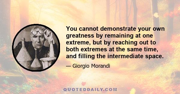 You cannot demonstrate your own greatness by remaining at one extreme, but by reaching out to both extremes at the same time, and filling the intermediate space.