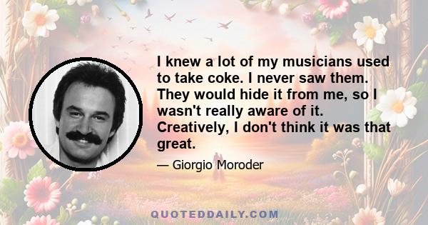 I knew a lot of my musicians used to take coke. I never saw them. They would hide it from me, so I wasn't really aware of it. Creatively, I don't think it was that great.