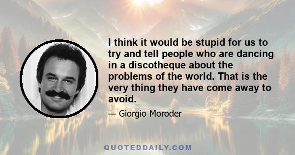 I think it would be stupid for us to try and tell people who are dancing in a discotheque about the problems of the world. That is the very thing they have come away to avoid.