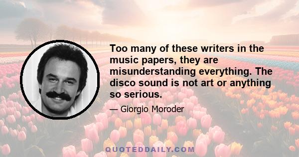 Too many of these writers in the music papers, they are misunderstanding everything. The disco sound is not art or anything so serious.