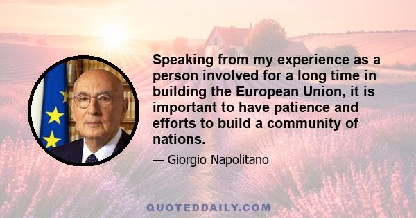 Speaking from my experience as a person involved for a long time in building the European Union, it is important to have patience and efforts to build a community of nations.