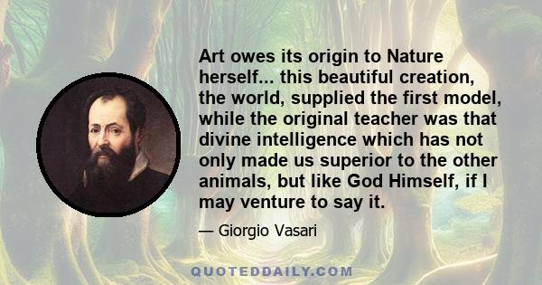 Art owes its origin to Nature herself... this beautiful creation, the world, supplied the first model, while the original teacher was that divine intelligence which has not only made us superior to the other animals,