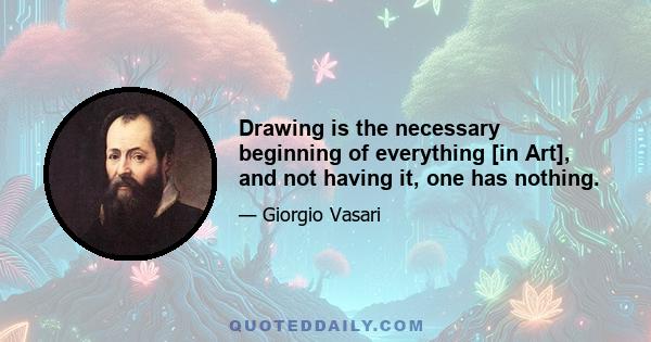 Drawing is the necessary beginning of everything [in Art], and not having it, one has nothing.