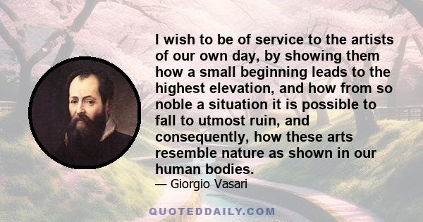 I wish to be of service to the artists of our own day, by showing them how a small beginning leads to the highest elevation, and how from so noble a situation it is possible to fall to utmost ruin, and consequently, how 