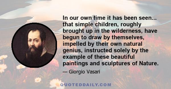 In our own time it has been seen... that simple children, roughly brought up in the wilderness, have begun to draw by themselves, impelled by their own natural genius, instructed solely by the example of these beautiful 