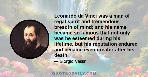 Leonardo da Vinci was a man of regal spirit and tremendous breadth of mind; and his name became so famous that not only was he esteemed during his lifetime, but his reputation endured and became even greater after his