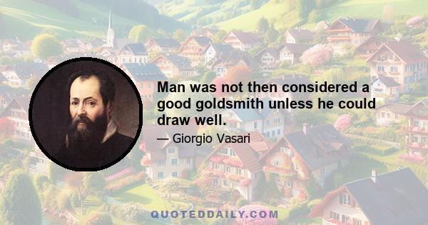 Man was not then considered a good goldsmith unless he could draw well.