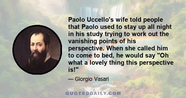 Paolo Uccello's wife told people that Paolo used to stay up all night in his study trying to work out the vanishing points of his perspective. When she called him to come to bed, he would say Oh what a lovely thing this 