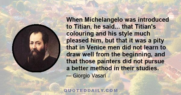 When Michelangelo was introduced to Titian, he said... that Titian's colouring and his style much pleased him, but that it was a pity that in Venice men did not learn to draw well from the beginning, and that those