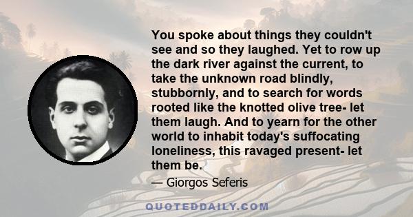 You spoke about things they couldn't see and so they laughed. Yet to row up the dark river against the current, to take the unknown road blindly, stubbornly, and to search for words rooted like the knotted olive tree-