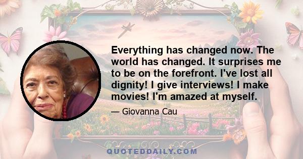 Everything has changed now. The world has changed. It surprises me to be on the forefront. I've lost all dignity! I give interviews! I make movies! I'm amazed at myself.