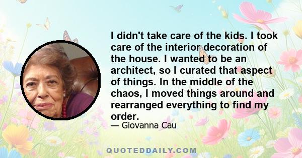 I didn't take care of the kids. I took care of the interior decoration of the house. I wanted to be an architect, so I curated that aspect of things. In the middle of the chaos, I moved things around and rearranged