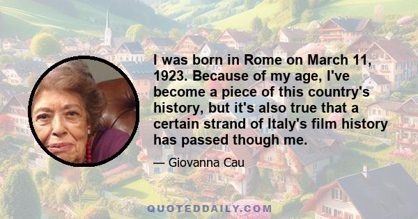 I was born in Rome on March 11, 1923. Because of my age, I've become a piece of this country's history, but it's also true that a certain strand of Italy's film history has passed though me.