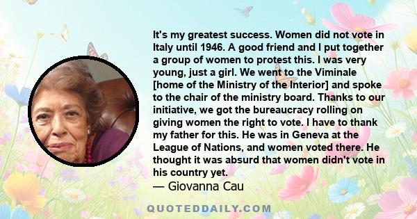 It's my greatest success. Women did not vote in Italy until 1946. A good friend and I put together a group of women to protest this. I was very young, just a girl. We went to the Viminale [home of the Ministry of the