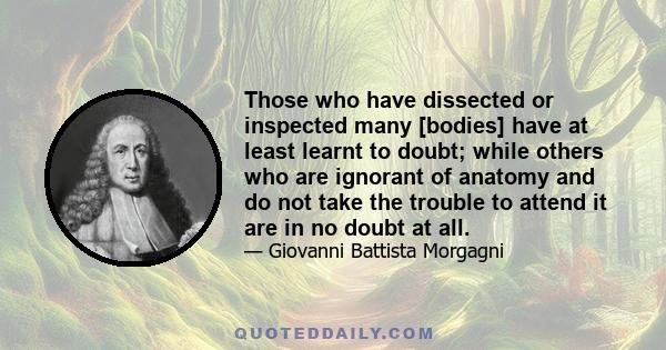 Those who have dissected or inspected many [bodies] have at least learnt to doubt; while others who are ignorant of anatomy and do not take the trouble to attend it are in no doubt at all.