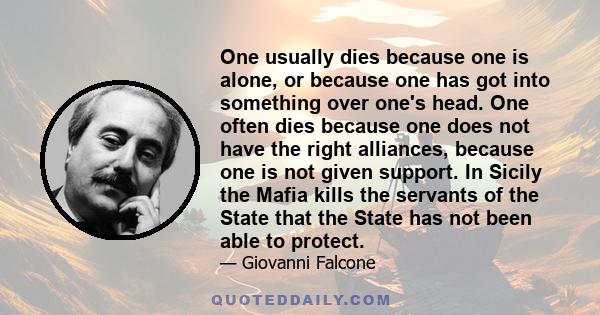 One usually dies because one is alone, or because one has got into something over one's head. One often dies because one does not have the right alliances, because one is not given support. In Sicily the Mafia kills the 