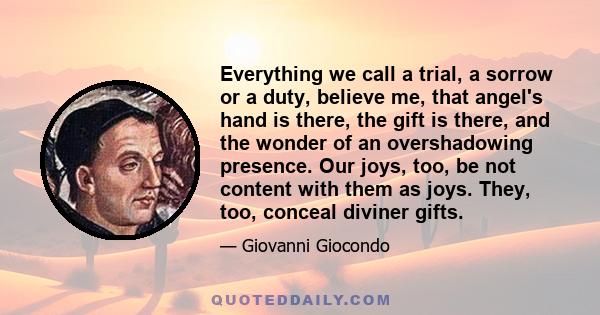 Everything we call a trial, a sorrow or a duty, believe me, that angel's hand is there, the gift is there, and the wonder of an overshadowing presence. Our joys, too, be not content with them as joys. They, too, conceal 