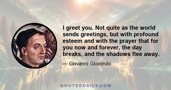 I greet you. Not quite as the world sends greetings, but with profound esteem and with the prayer that for you now and forever, the day breaks, and the shadows flee away.