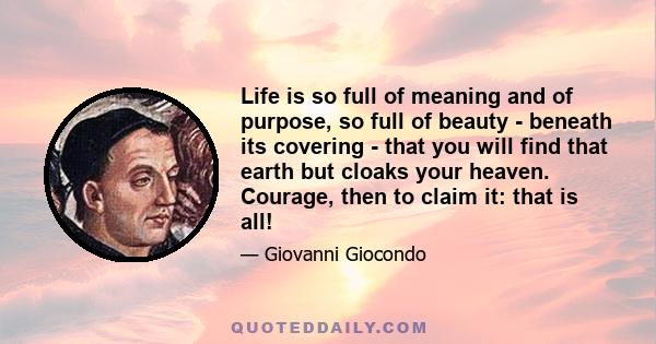 Life is so full of meaning and of purpose, so full of beauty - beneath its covering - that you will find that earth but cloaks your heaven. Courage, then to claim it: that is all!