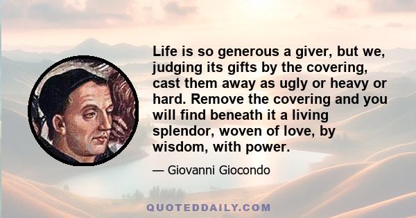 Life is so generous a giver, but we, judging its gifts by the covering, cast them away as ugly or heavy or hard. Remove the covering and you will find beneath it a living splendor, woven of love, by wisdom, with power.