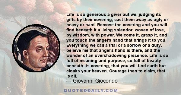 Life is so generous a giver but we, judging its gifts by their covering, cast them away as ugly or heavy or hard. Remove the covering and you will find beneath it a living splendor, woven of love, by wisdom, with power. 