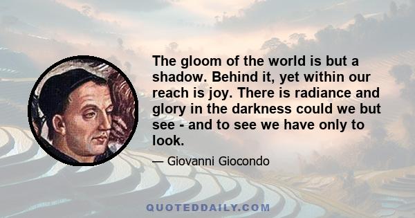 The gloom of the world is but a shadow. Behind it, yet within our reach is joy. There is radiance and glory in the darkness could we but see - and to see we have only to look.