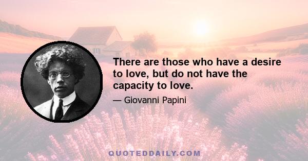 There are those who have a desire to love, but do not have the capacity to love.