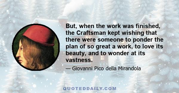 But, when the work was finished, the Craftsman kept wishing that there were someone to ponder the plan of so great a work, to love its beauty, and to wonder at its vastness.