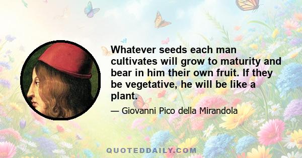 Whatever seeds each man cultivates will grow to maturity and bear in him their own fruit. If they be vegetative, he will be like a plant.